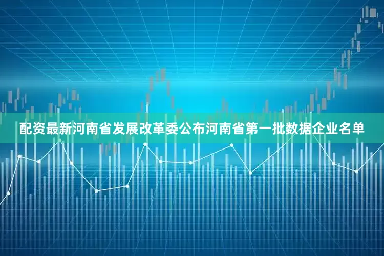 配资最新河南省发展改革委公布河南省第一批数据企业名单