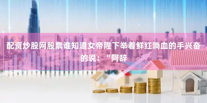 配资炒股网股票谁知道女帝陛下举着鲜红淌血的手兴奋的说：“阿辞
