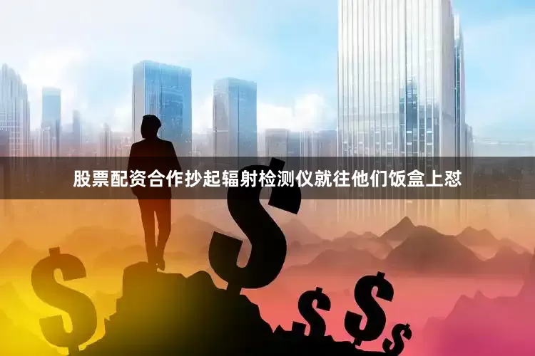 股票配资合作抄起辐射检测仪就往他们饭盒上怼