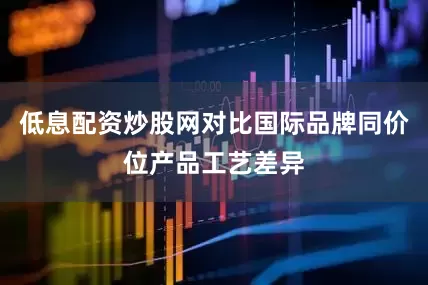 低息配资炒股网对比国际品牌同价位产品工艺差异