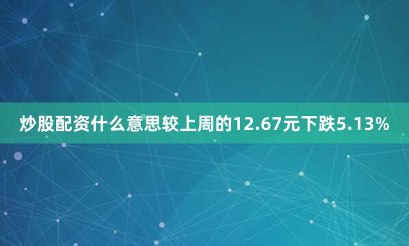 炒股配资什么意思较上周的12.67元下跌5.13%
