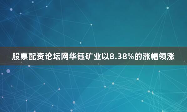 股票配资论坛网华钰矿业以8.38%的涨幅领涨