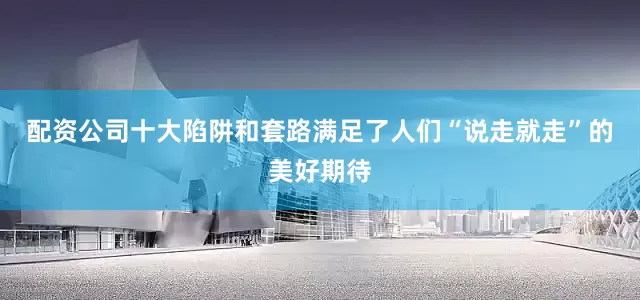 配资公司十大陷阱和套路满足了人们“说走就走”的美好期待