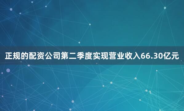 正规的配资公司第二季度实现营业收入66.30亿元