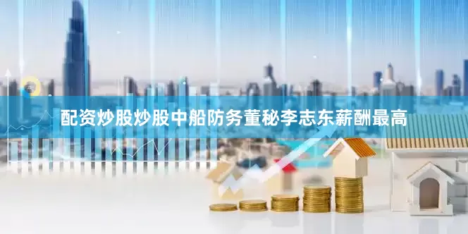 配资炒股炒股中船防务董秘李志东薪酬最高