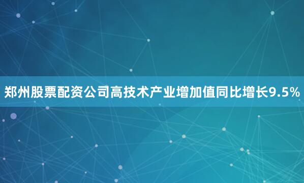 郑州股票配资公司高技术产业增加值同比增长9.5%