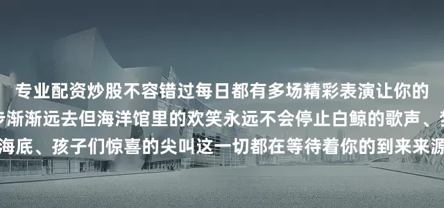专业配资炒股不容错过每日都有多场精彩表演让你的旅程更加难忘夏天的脚步渐渐远去但海洋馆里的欢笑永远不会停止白鲸的歌声、梦幻的海底、孩子们惊喜的尖叫这一切都在等待着你的到来来源：鄂尔多斯动物园发布于：北京市