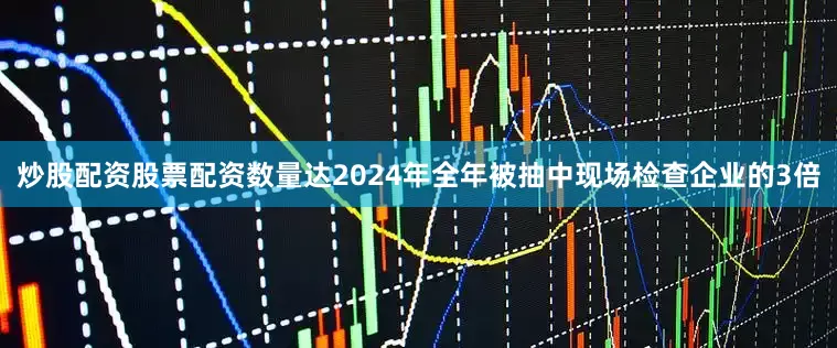 炒股配资股票配资数量达2024年全年被抽中现场检查企业的3倍