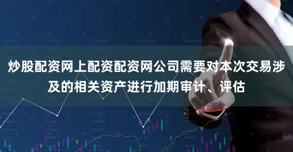 炒股配资网上配资配资网公司需要对本次交易涉及的相关资产进行加期审计、评估