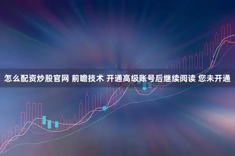 怎么配资炒股官网 前瞻技术 开通高级账号后继续阅读 您未开通